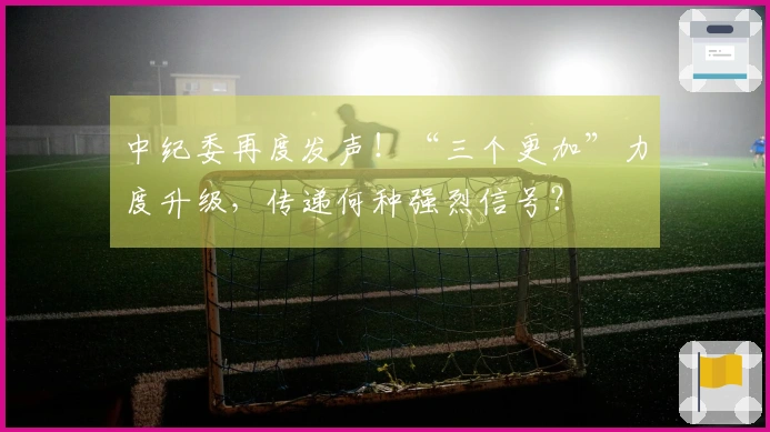 中纪委再度发声！“三个更加”力度升级，传递何种强烈信号？