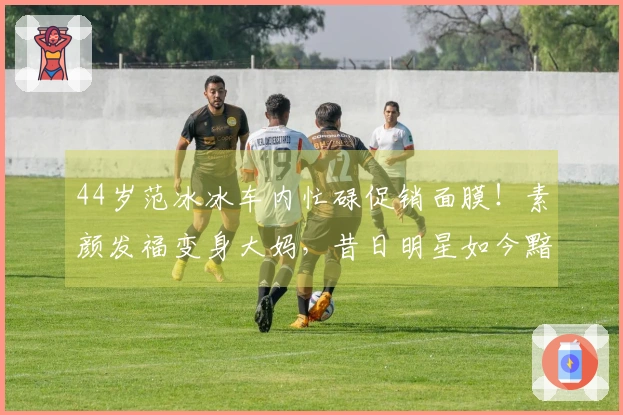 44岁范冰冰车内忙碌促销面膜！素颜发福变身大妈，昔日明星如今黯然无光