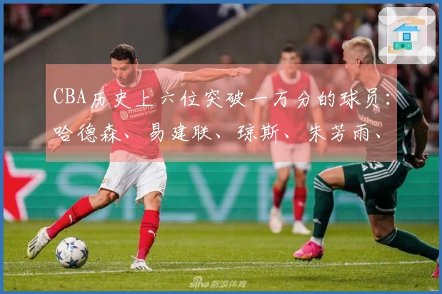 CBA历史上六位突破一万分的球员：哈德森、易建联、琼斯、朱芳雨、刘炜和王哲林
