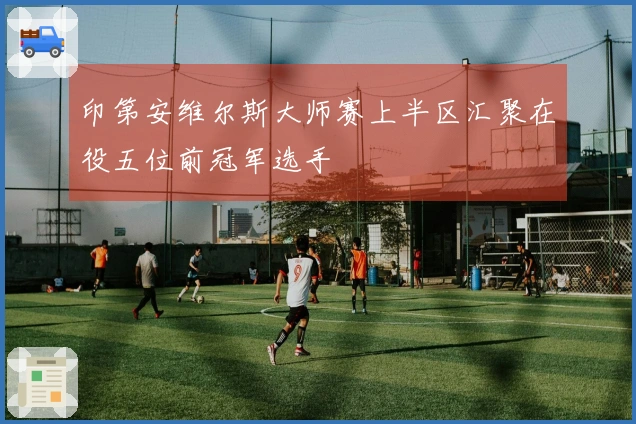 印第安维尔斯大师赛上半区汇聚在役五位前冠军选手