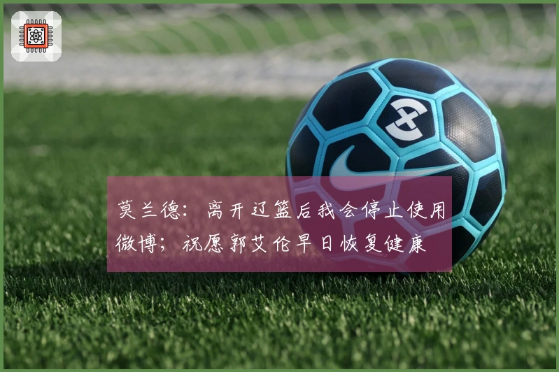 莫兰德：离开辽篮后我会停止使用微博；祝愿郭艾伦早日恢复健康