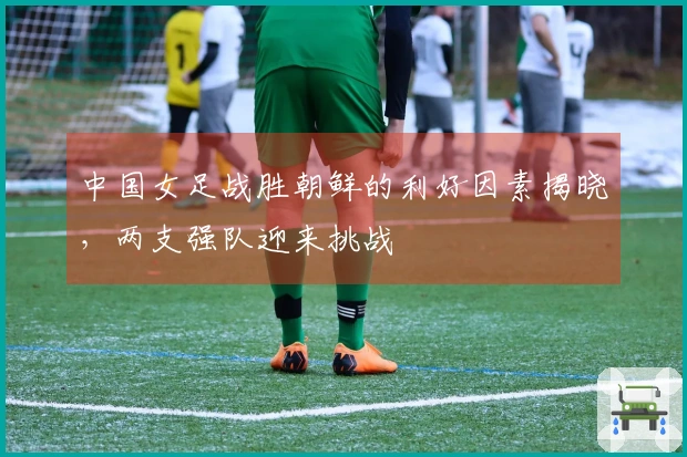 中国女足战胜朝鲜的利好因素揭晓，两支强队迎来挑战