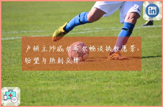 卢顿主帅威尔希尔畅谈执教愿景，盼望与热刺交锋