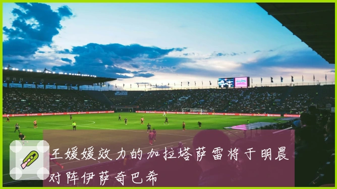 王媛媛效力的加拉塔萨雷将于明晨对阵伊萨奇巴希