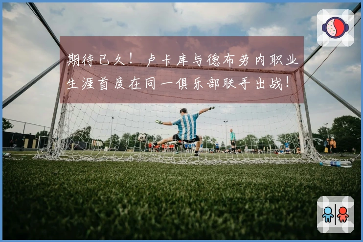 期待已久！卢卡库与德布劳内职业生涯首度在同一俱乐部联手出战！