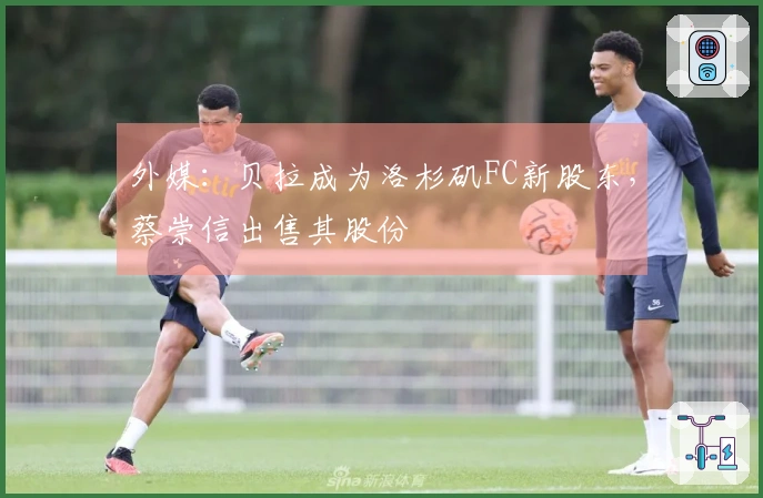 外媒：贝拉成为洛杉矶FC新股东，蔡崇信出售其股份