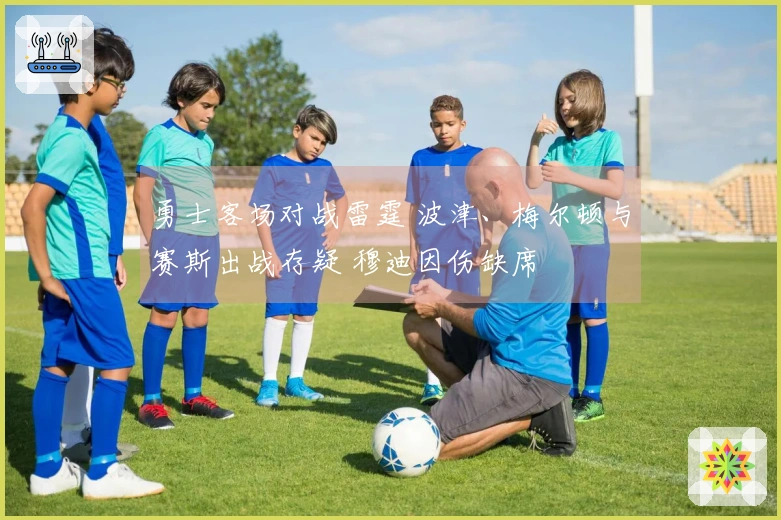 勇士客场对战雷霆 波津、梅尔顿与赛斯出战存疑 穆迪因伤缺席