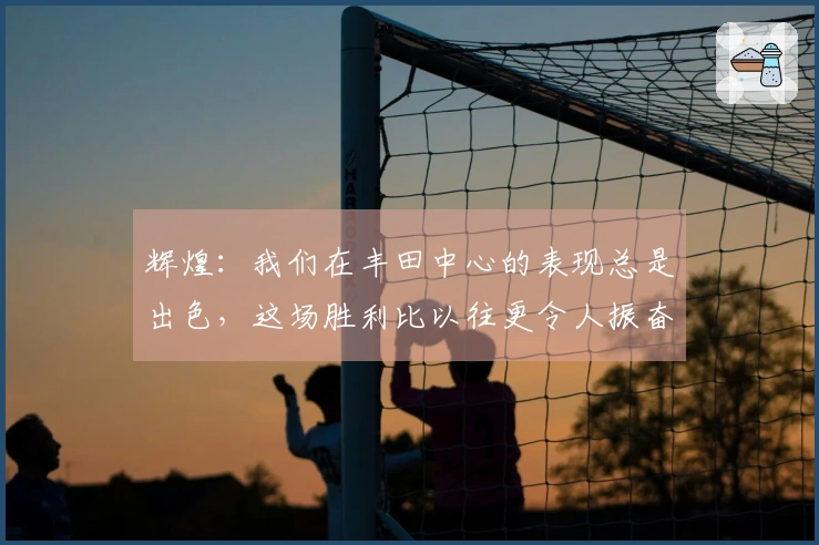 辉煌：我们在丰田中心的表现总是出色，这场胜利比以往更令人振奋