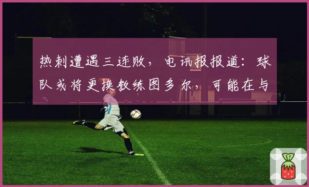 热刺遭遇三连败，电讯报报道：球队或将更换教练图多尔，可能在与森林的保级对决前做出决定