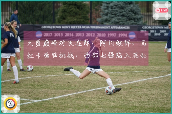 火勇巅峰对决在即，阿门缺阵，乌杜卡面临挑战，西部七强陷入混乱竞争