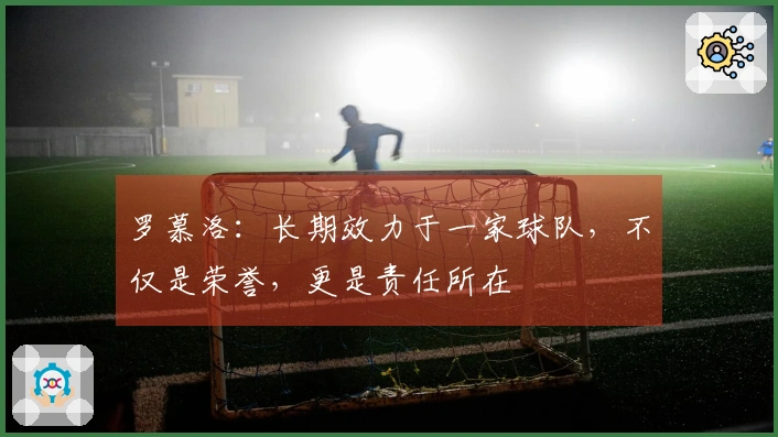 罗慕洛：长期效力于一家球队，不仅是荣誉，更是责任所在