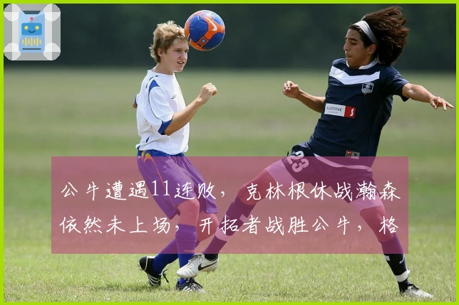 公牛遭遇11连败，克林根休战瀚森依然未上场，开拓者战胜公牛，格兰特贡献27分罗威获得两双