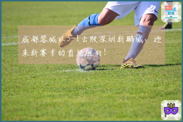 成都蓉城以5-1击败深圳新鹏城，迎来新赛季的首场胜利！