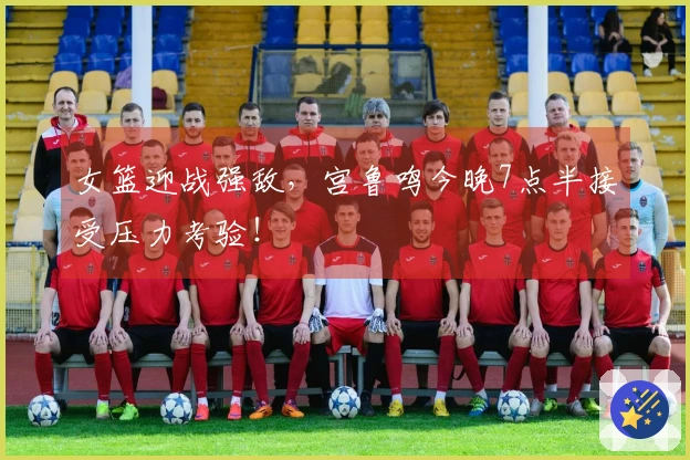 女篮迎战强敌，宫鲁鸣今晚7点半接受压力考验！