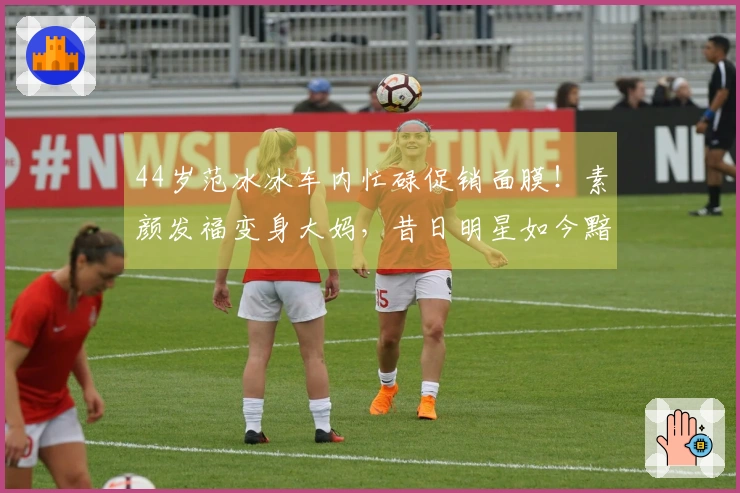 44岁范冰冰车内忙碌促销面膜！素颜发福变身大妈，昔日明星如今黯然无光