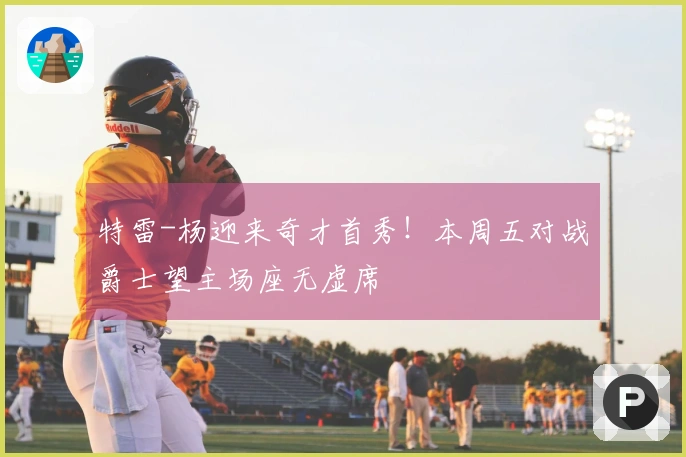 特雷-杨迎来奇才首秀！本周五对战爵士望主场座无虚席
