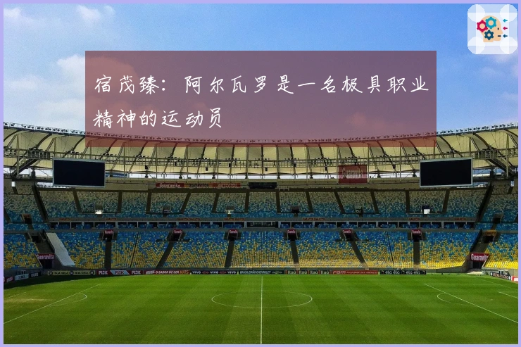 宿茂臻：阿尔瓦罗是一名极具职业精神的运动员