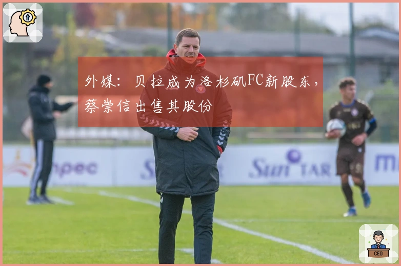 外媒：贝拉成为洛杉矶FC新股东，蔡崇信出售其股份