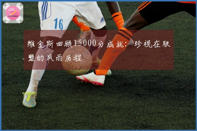 维金斯回顾15000分成就：珍视在联盟的风雨历程