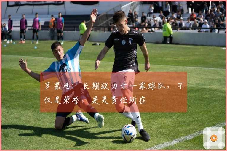 罗慕洛：长期效力于一家球队，不仅是荣誉，更是责任所在