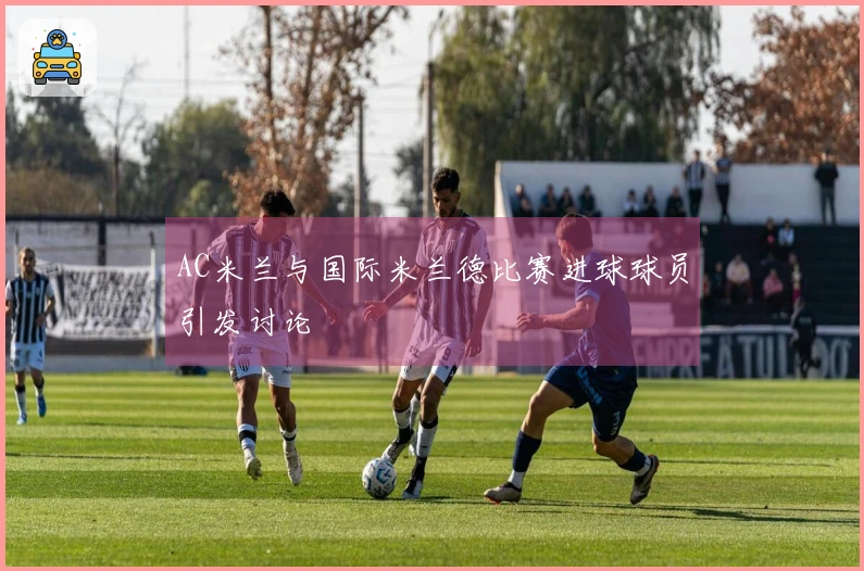 AC米兰与国际米兰德比赛进球球员引发讨论