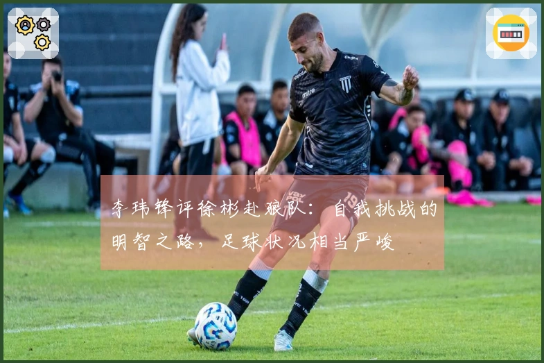 李玮锋评徐彬赴狼队：自我挑战的明智之路，足球状况相当严峻