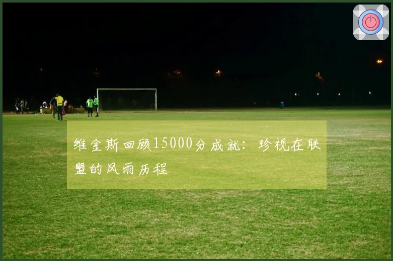 维金斯回顾15000分成就：珍视在联盟的风雨历程