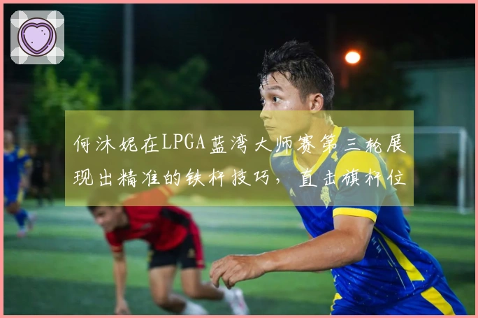 何沐妮在LPGA蓝湾大师赛第三轮展现出精准的铁杆技巧，直击旗杆位置