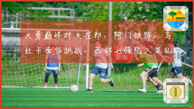 火勇巅峰对决在即，阿门缺阵，乌杜卡面临挑战，西部七强陷入混乱竞争