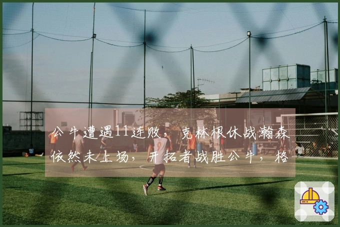 公牛遭遇11连败，克林根休战瀚森依然未上场，开拓者战胜公牛，格兰特贡献27分罗威获得两双